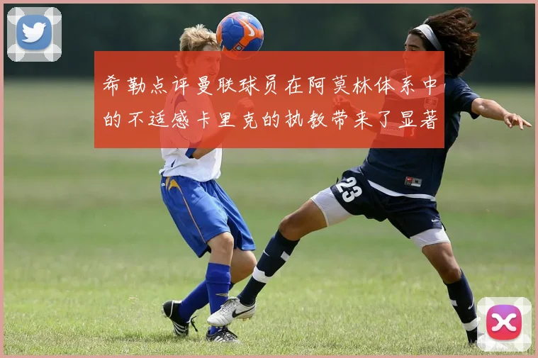 希勒点评曼联球员在阿莫林体系中的不适感卡里克的执教带来了显著变化