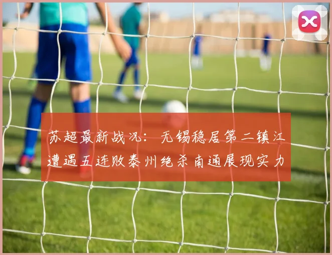 苏超最新战况：无锡稳居第二镇江遭遇五连败泰州绝杀南通展现实力