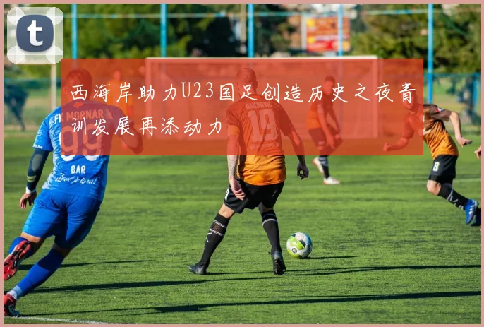 西海岸助力U23国足创造历史之夜青训发展再添动力