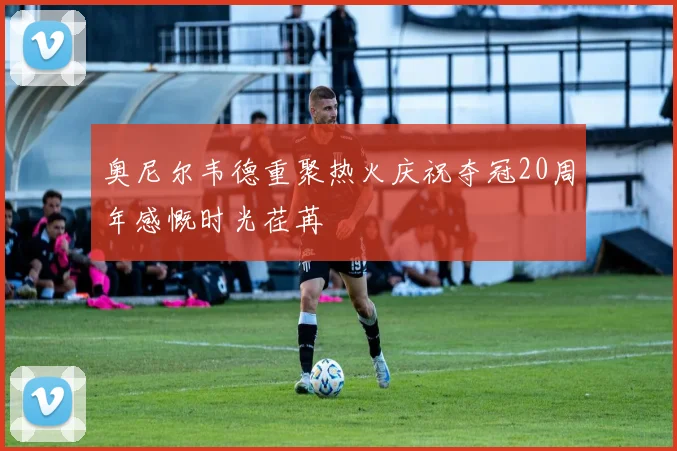 奥尼尔韦德重聚热火庆祝夺冠20周年感慨时光荏苒