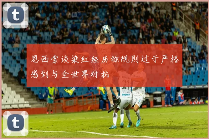 恩西索谈染红经历称规则过于严格感到与全世界对抗