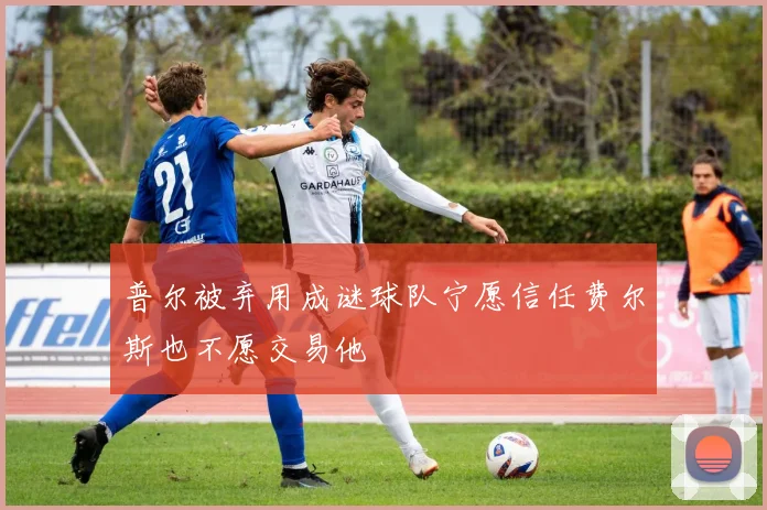 普尔被弃用成谜球队宁愿信任费尔斯也不愿交易他