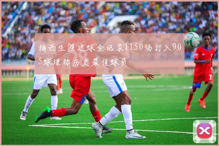 梅西生涯进球全记录1150场打入905球堪称历史最佳球员