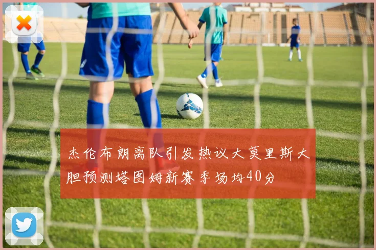 杰伦布朗离队引发热议大莫里斯大胆预测塔图姆新赛季场均40分