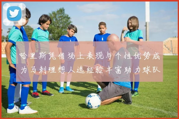 哈里斯凭借场上表现与个性优势成为马刺理想人选经验丰富助力球队发展