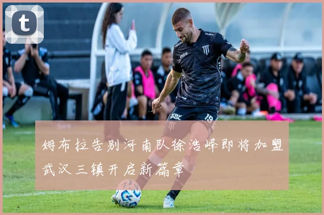 姆布拉告别河南队徐浩峰即将加盟武汉三镇开启新篇章