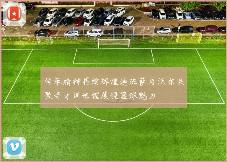 传承精神再续辉煌迪班萨与沃尔共聚奇才训练馆展现篮球魅力