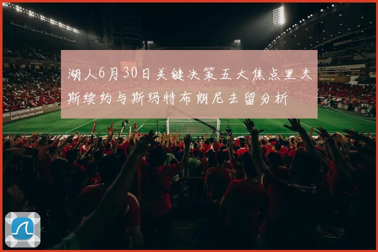 湖人6月30日关键决策五大焦点里夫斯续约与斯玛特布朗尼去留分析
