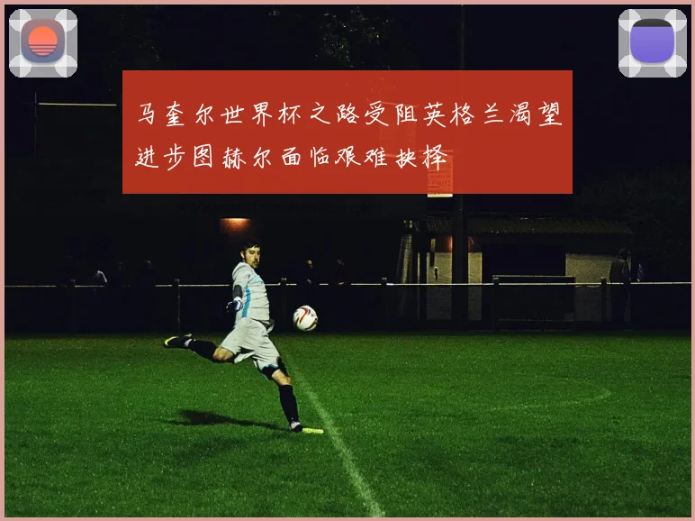 马奎尔世界杯之路受阻英格兰渴望进步图赫尔面临艰难抉择