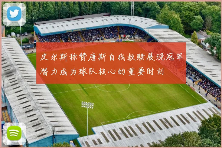 皮尔斯称赞唐斯自我救赎展现冠军潜力成为球队核心的重要时刻