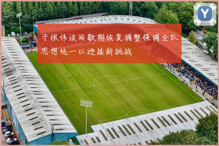 于根伟谈间歇期恢复调整强调全队思想统一以迎接新挑战