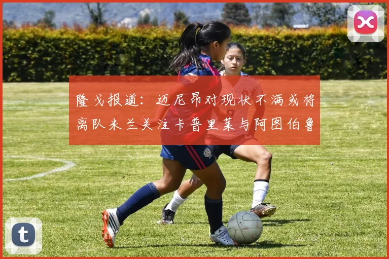 隆戈报道：迈尼昂对现状不满或将离队米兰关注卡普里莱与阿图伯鲁转会动态