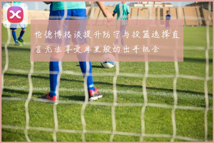 伦德博格谈提升防守与投篮选择直言无法享受库里般的出手机会