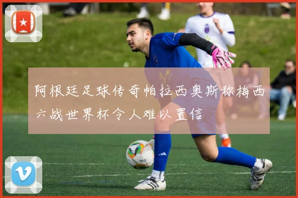 阿根廷足球传奇帕拉西奥斯称梅西六战世界杯令人难以置信