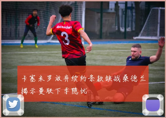卡塞米罗放弃续约条款缺战桑德兰揭示曼联下季隐忧