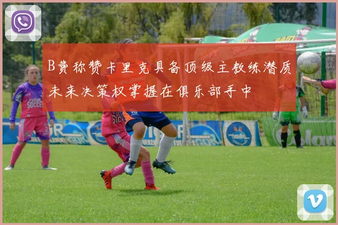 B费称赞卡里克具备顶级主教练潜质未来决策权掌握在俱乐部手中