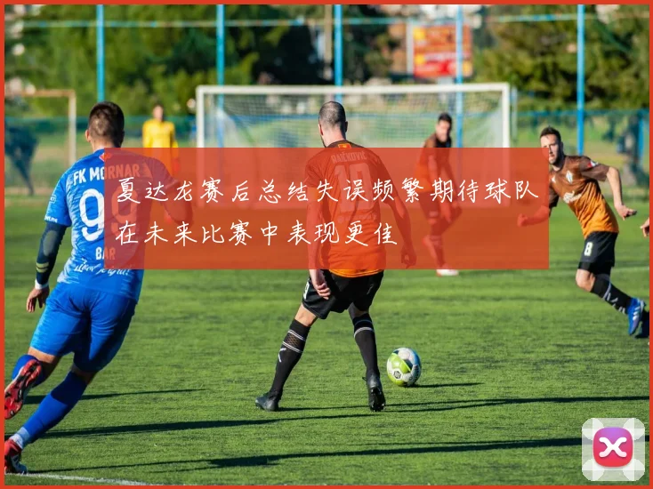 夏达龙赛后总结失误频繁期待球队在未来比赛中表现更佳