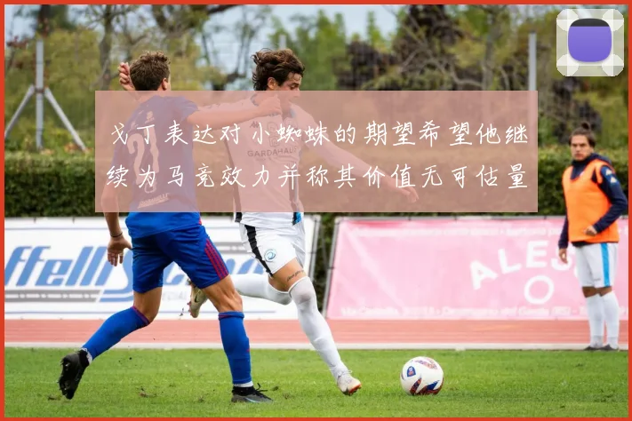 戈丁表达对小蜘蛛的期望希望他继续为马竞效力并称其价值无可估量