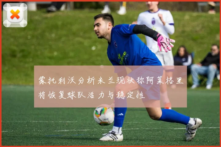 蒙托利沃分析米兰现状称阿莱格里将恢复球队活力与稳定性