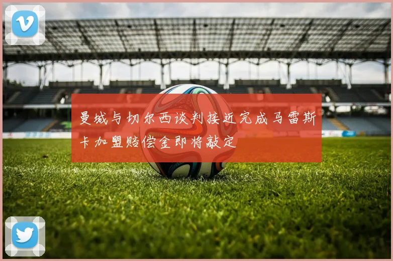 曼城与切尔西谈判接近完成马雷斯卡加盟赔偿金即将敲定