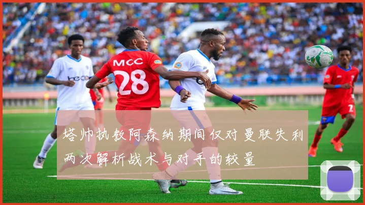 塔帅执教阿森纳期间仅对曼联失利两次解析战术与对手的较量