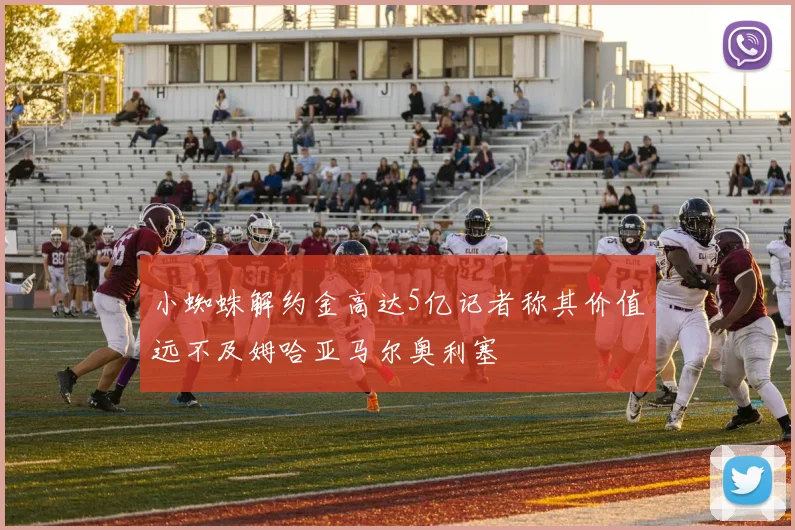 小蜘蛛解约金高达5亿记者称其价值远不及姆哈亚马尔奥利塞
