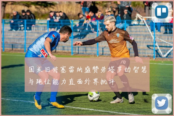 国米旧将塞雷纳盛赞劳塔罗的智慧与跑位能力直面外界批评