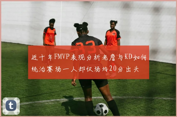 近十年FMVP表现分析老詹与KD如何统治赛场一人却仅场均20分出头
